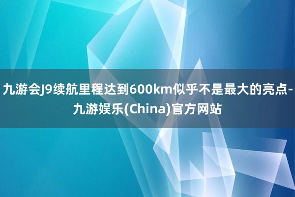 九游会J9续航里程达到600km似乎不是最大的亮点-九游娱乐(China)官方网站