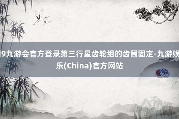 j9九游会官方登录第三行星齿轮组的齿圈固定-九游娱乐(China)官方网站