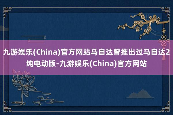 九游娱乐(China)官方网站马自达曾推出过马自达2纯电动版-九游娱乐(China)官方网站