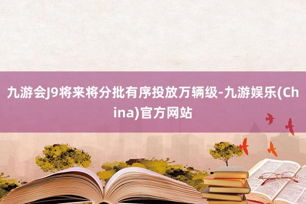 九游会J9将来将分批有序投放万辆级-九游娱乐(China)官方网站