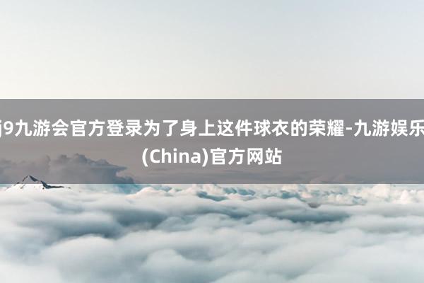 j9九游会官方登录为了身上这件球衣的荣耀-九游娱乐(China)官方网站
