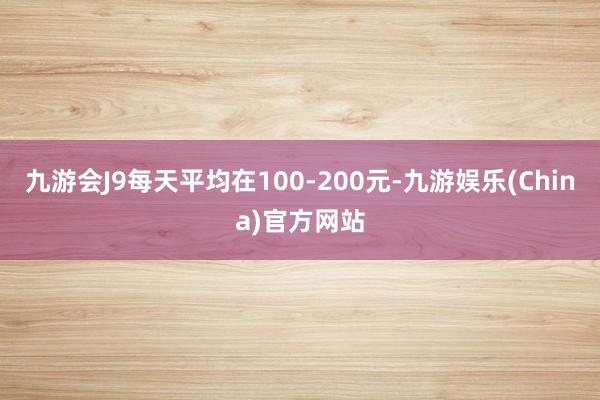 九游会J9每天平均在100-200元-九游娱乐(China)官方网站