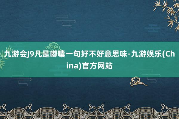 九游会J9凡是嘟囔一句好不好意思味-九游娱乐(China)官方网站