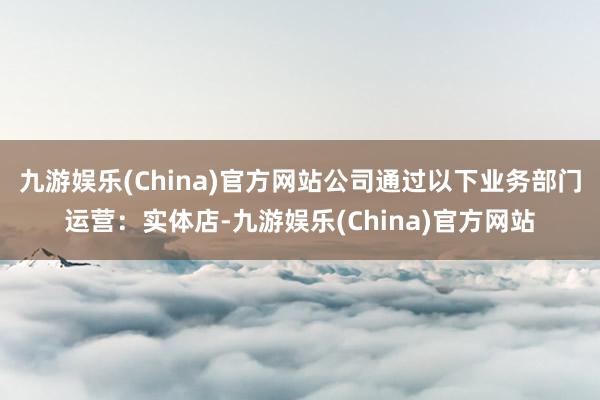 九游娱乐(China)官方网站公司通过以下业务部门运营：实体店-九游娱乐(China)官方网站