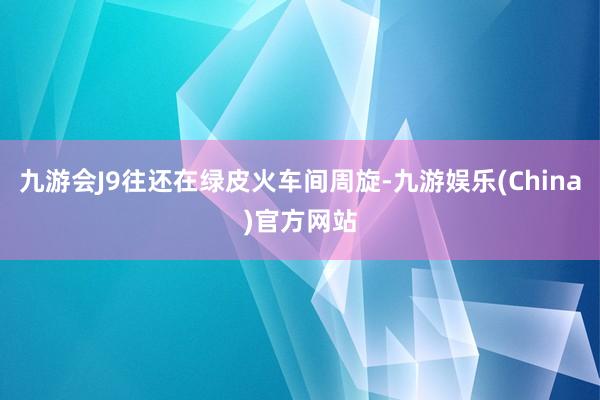 九游会J9往还在绿皮火车间周旋-九游娱乐(China)官方网站