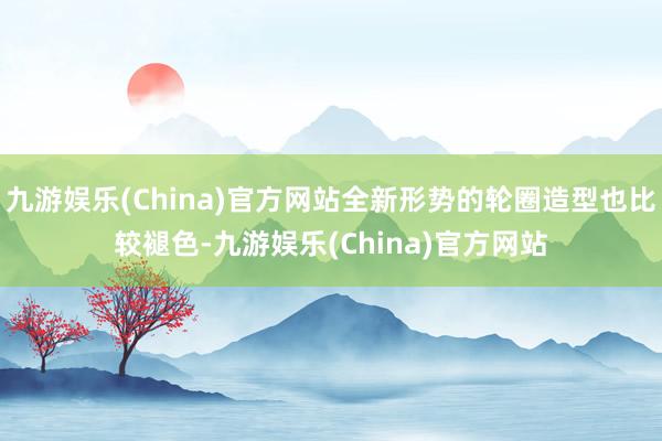 九游娱乐(China)官方网站全新形势的轮圈造型也比较褪色-九游娱乐(China)官方网站