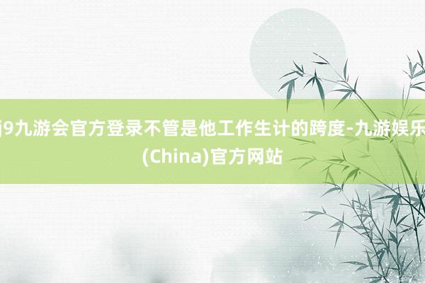 j9九游会官方登录不管是他工作生计的跨度-九游娱乐(China)官方网站