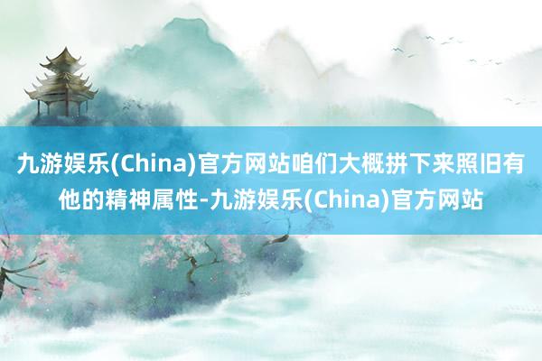 九游娱乐(China)官方网站咱们大概拼下来照旧有他的精神属性-九游娱乐(China)官方网站
