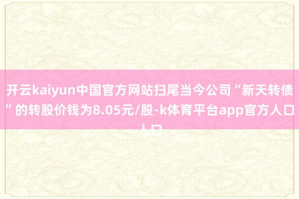 开云kaiyun中国官方网站扫尾当今公司“新天转债”的转股价钱为8.05元/股-k体育平台app官方人口