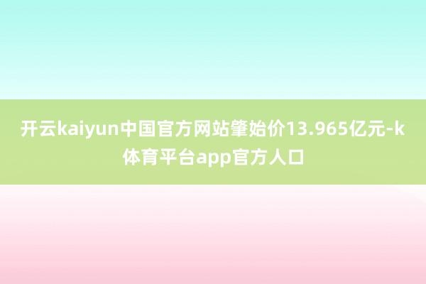 开云kaiyun中国官方网站肇始价13.965亿元-k体育平台app官方人口