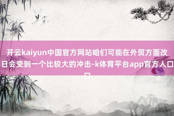 开云kaiyun中国官方网站咱们可能在外贸方面改日会受到一个比较大的冲击-k体育平台app官方人口