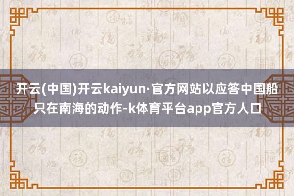 开云(中国)开云kaiyun·官方网站以应答中国船只在南海的动作-k体育平台app官方人口