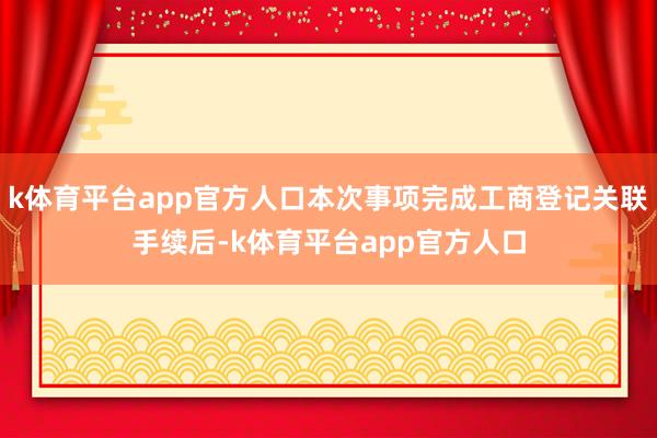 k体育平台app官方人口本次事项完成工商登记关联手续后-k体育平台app官方人口