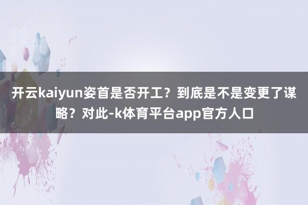 开云kaiyun姿首是否开工？到底是不是变更了谋略？对此-k体育平台app官方人口