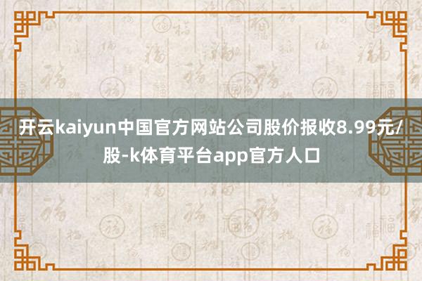 开云kaiyun中国官方网站公司股价报收8.99元/股-k体育平台app官方人口