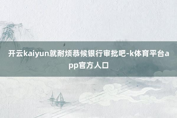 开云kaiyun就耐烦恭候银行审批吧-k体育平台app官方人口