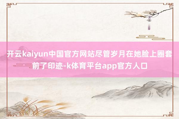 开云kaiyun中国官方网站尽管岁月在她脸上圈套前了印迹-k体育平台app官方人口