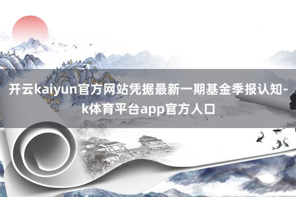 开云kaiyun官方网站凭据最新一期基金季报认知-k体育平台app官方人口