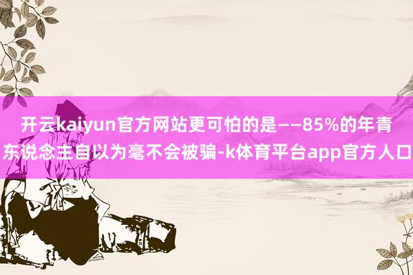 开云kaiyun官方网站更可怕的是——85%的年青东说念主自以为毫不会被骗-k体育平台app官方人口