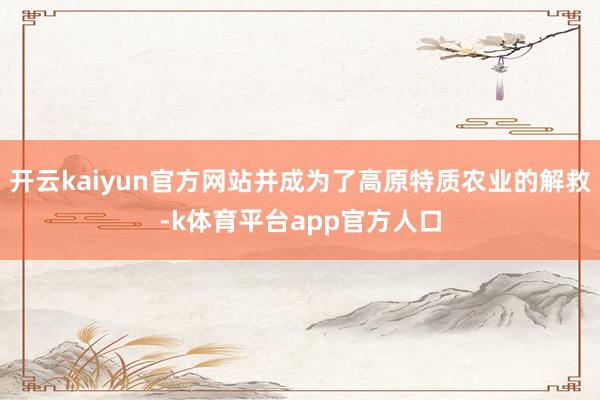 开云kaiyun官方网站并成为了高原特质农业的解救-k体育平台app官方人口