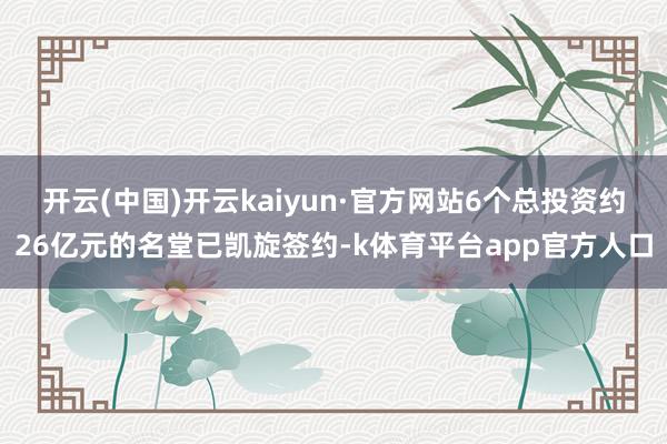 开云(中国)开云kaiyun·官方网站6个总投资约26亿元的名堂已凯旋签约-k体育平台app官方人口