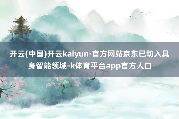 开云(中国)开云kaiyun·官方网站京东已切入具身智能领域-k体育平台app官方人口