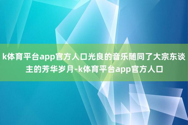 k体育平台app官方人口光良的音乐随同了大宗东谈主的芳华岁月-k体育平台app官方人口