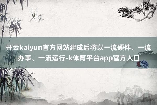 开云kaiyun官方网站建成后将以一流硬件、一流办事、一流运行-k体育平台app官方人口