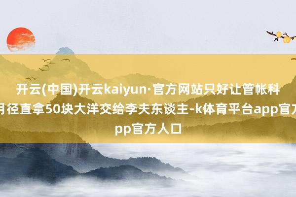开云(中国)开云kaiyun·官方网站只好让管帐科每个月径直拿50块大洋交给李夫东谈主-k体育平台app官方人口