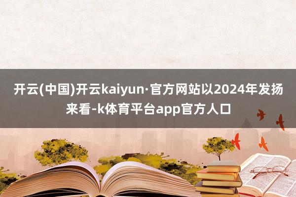 开云(中国)开云kaiyun·官方网站以2024年发扬来看-k体育平台app官方人口