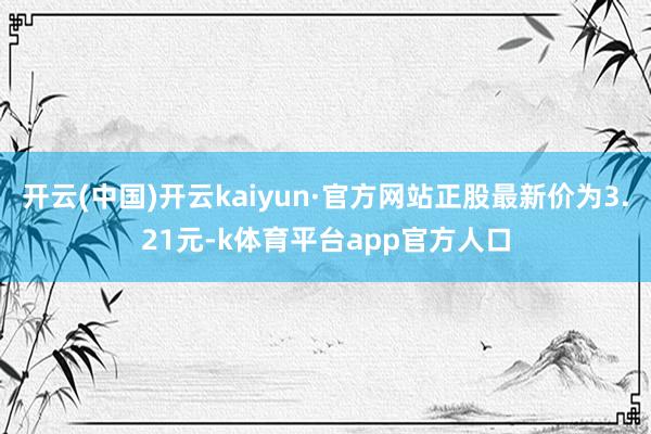 开云(中国)开云kaiyun·官方网站正股最新价为3.21元-k体育平台app官方人口