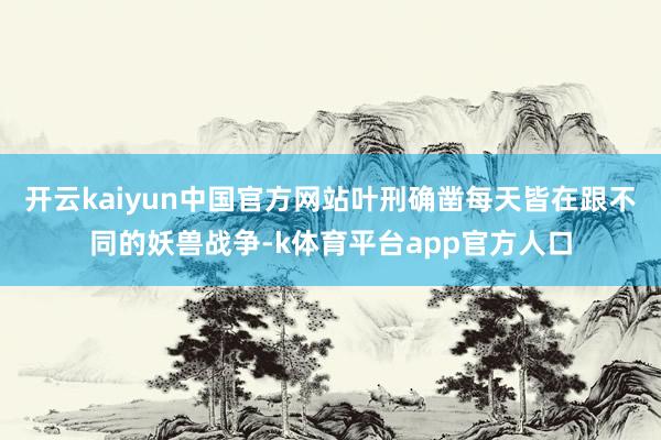 开云kaiyun中国官方网站叶刑确凿每天皆在跟不同的妖兽战争-k体育平台app官方人口