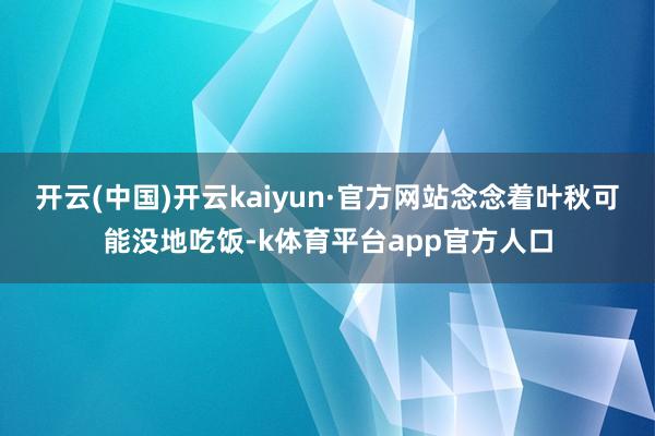 开云(中国)开云kaiyun·官方网站念念着叶秋可能没地吃饭-k体育平台app官方人口