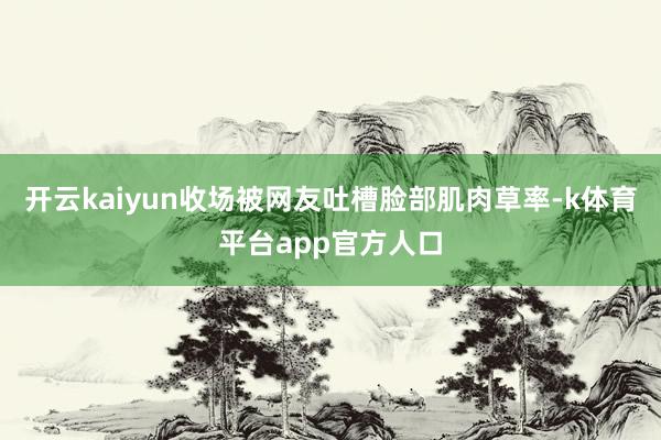开云kaiyun收场被网友吐槽脸部肌肉草率-k体育平台app官方人口