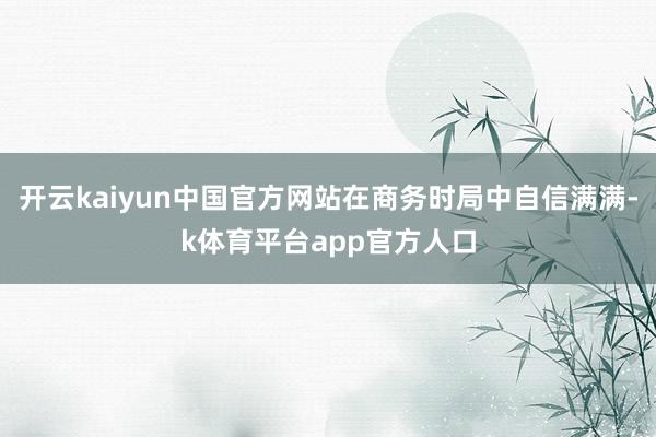 开云kaiyun中国官方网站在商务时局中自信满满-k体育平台app官方人口