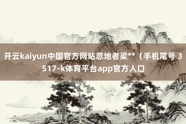 开云kaiyun中国官方网站忽地者梁**（手机尾号 3517-k体育平台app官方人口