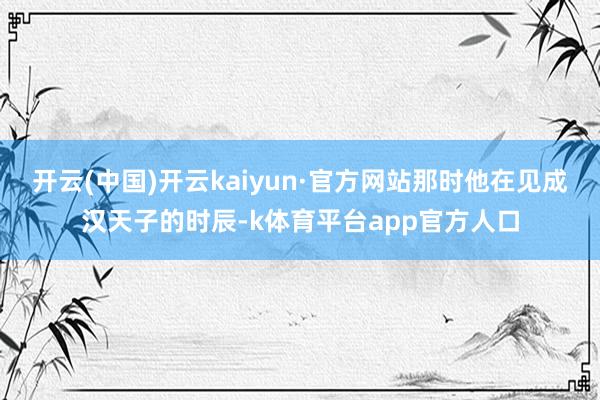开云(中国)开云kaiyun·官方网站那时他在见成汉天子的时辰-k体育平台app官方人口