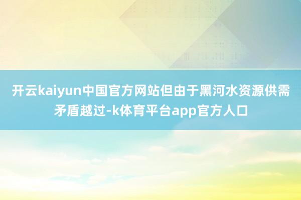 开云kaiyun中国官方网站但由于黑河水资源供需矛盾越过-k体育平台app官方人口