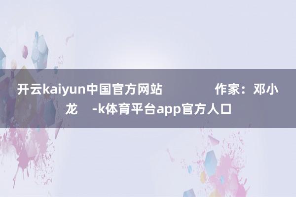 开云kaiyun中国官方网站               作家：邓小龙    -k体育平台app官方人口