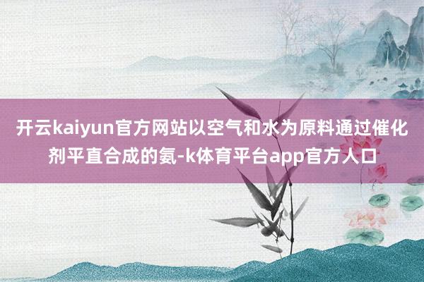 开云kaiyun官方网站以空气和水为原料通过催化剂平直合成的氨-k体育平台app官方人口