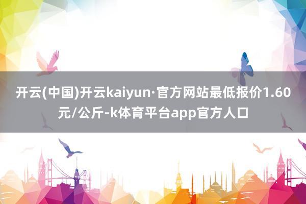 开云(中国)开云kaiyun·官方网站最低报价1.60元/公斤-k体育平台app官方人口