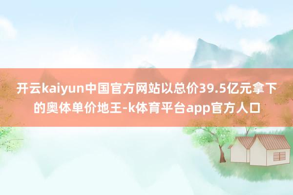 开云kaiyun中国官方网站以总价39.5亿元拿下的奥体单价地王-k体育平台app官方人口