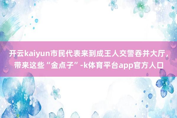 开云kaiyun市民代表来到成王人交警吞并大厅，带来这些“金点子”-k体育平台app官方人口