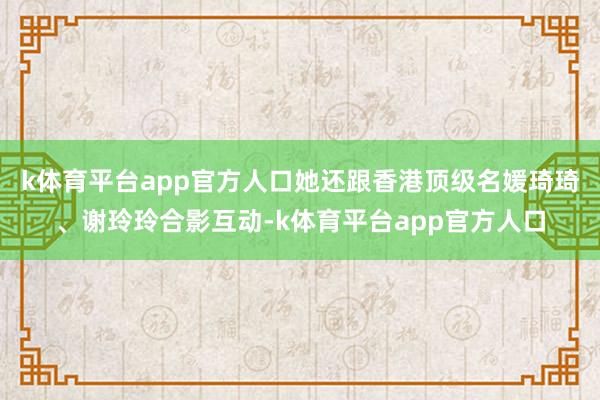 k体育平台app官方人口她还跟香港顶级名媛琦琦、谢玲玲合影互动-k体育平台app官方人口