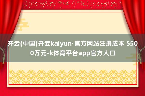 开云(中国)开云kaiyun·官方网站注册成本 5500万元-k体育平台app官方人口