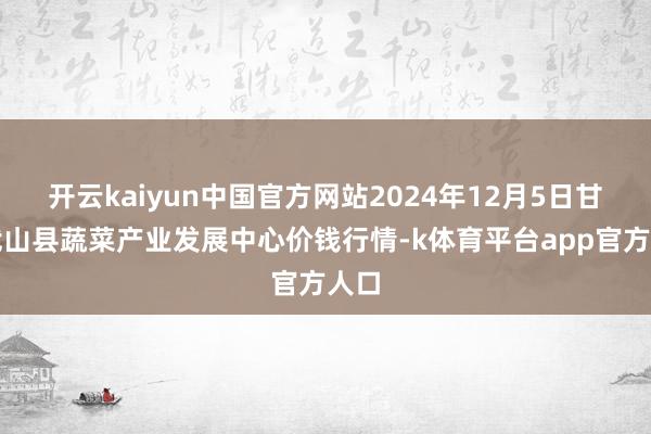 开云kaiyun中国官方网站2024年12月5日甘肃武山县蔬菜产业发展中心价钱行情-k体育平台app官方人口