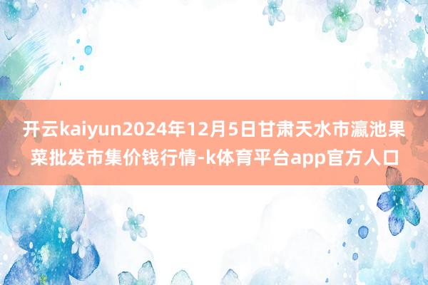 开云kaiyun2024年12月5日甘肃天水市瀛池果菜批发市集价钱行情-k体育平台app官方人口