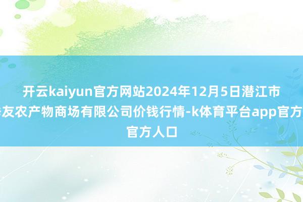 开云kaiyun官方网站2024年12月5日潜江市四季友农产物商场有限公司价钱行情-k体育平台app官方人口