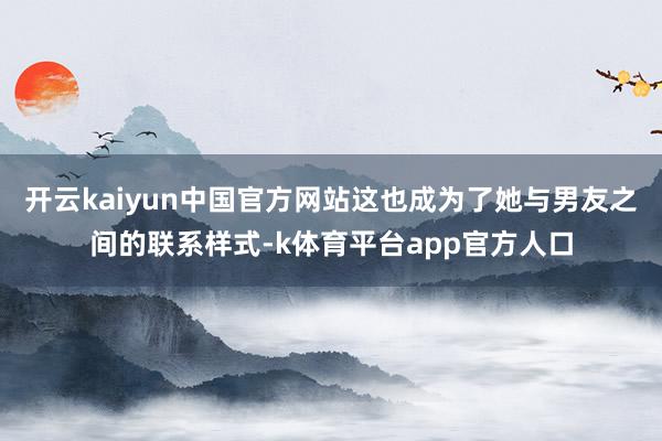 开云kaiyun中国官方网站这也成为了她与男友之间的联系样式-k体育平台app官方人口