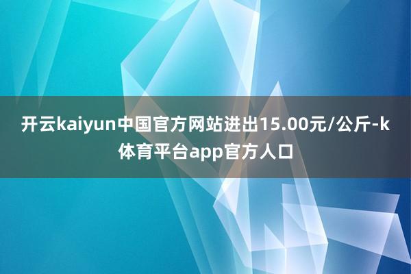开云kaiyun中国官方网站进出15.00元/公斤-k体育平台app官方人口